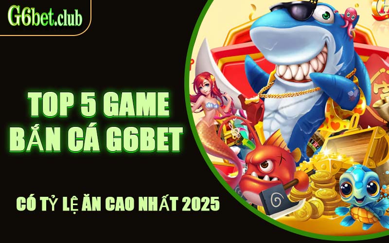 Top 5 Game Bắn Cá G6bet Có Tỷ Lệ Ăn Cao Nhất 2025